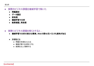 まとめ
● 実際のビジネス課題を機械学習で解いた
● 問題選定
● データ選定
● 前処理
● 機械学習で分析
● 結果確認、再処理
● 実際にビジネス課題を解くとすると…
● 機械学習で分析の部分は簡単、Webで探せばいくらでも資料がある
● 大切なこと
● 問題の本質をとらえる
● 機械が解ける状態にする
● 結果を正しく理解する
 