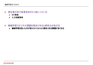 機械学習のこれから
● 現在進行形で産業革命が2つ起こっている
● ICT革命
● 人工知能革命
● 機械学習でビジネス課題を解決できると競争力があがる
● 機械学習を使った方が低コストでよりよく解決できる課題が多くなる
 