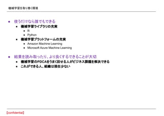 機械学習を取り巻く環境
● 使うだけなら誰でもできる
● 機械学習ライブラリの充実
● R
● Python
● 機械学習プラットフォームの充実
● Amazon Machine Learning
● Microsoft Azure Machine Learning
● 結果を読み取ったり、より良くするできることが大切
● 機械学習のPDCAをうまく回せる人がビジネス課題を解決できる
● これができる人、組織は現在少ない
 