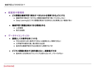 機械学習とどう付き合うか？
● 経営者や管理者
● どの課題を機械学習で解決すべきなのかを理解できるようにする
● 機械学習で解決すべきでない課題を機械学習で解いてもうれしくない
● Deep Learningもビジネス課題を解決する目的なら力を発揮しない場面が多い
● 機械学習で課題を解決できる環境を作る
● 人材確保
● 取引先確保
● データサイエンティスト
● 基礎としての数学を身につける
● PDCAを回すときに数学ができないと結果を正しく理解できない
● 大学数学の線形代数、微分積分は必須
● 基本的な機械学習の手法は数式から理解するべき
● ビジネス課題を解決する教科書はない、経験値が大切
● 基本的には仕事はICTエンジニアと変わらないが、ノウハウがない
 