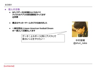 自己紹介
● 個人の活動
● NFLでデータ分析屋さんになるべく
アメフトのアプリの研究開発をやってます
@京都
● 最近はサッカーチームのCTOも始めました
● 一般社団法人Japan American football Dream
の一員として活動もしてます
中村俊輔
@shun_naka
データ！とスポーツ(特にアメフト)で
面白いことをやりたい！
 