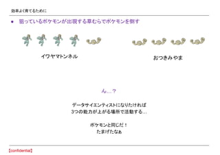 効率よく育てるために
● 狙っているポケモンが出現する草むらでポケモンを倒す
ん…？
データサイエンティストになりたければ
3つの能力が上がる場所で活動する…
ポケモンと同じだ！
たまげたなぁ
イワヤマトンネル おつきみやま
 