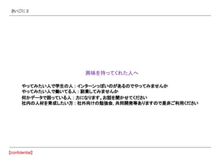 さいごに 2
　興味を持ってくれた人へ
やってみたい人で学生の人 : インターンっぽいのがあるのでやってみませんか
やってみたい人で働いてる人 : 副業してみませんか
何かデータで困っている人 : 力になります。お話を聞かせてください
社内の人材を育成したい方 : 社外向けの勉強会, 共同開発等ありますので是非ご利用ください
 
