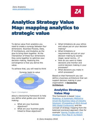 Zeno Analytics
www.zenoanalytics.com
© Zeno Analytics 2018 1
Analytics Strategy Value
Map: mapping analytics to
strategic value
To derive value from analytics you
need to create a synergy between four
dimensions: Business Process, Data,
IT Architecture, and Analytics as the
glue to bring them together. At the
intersection of these four dimensions
they come together to optimize your
decision making. Realizing this
convergence is how you derive the
value.
To achieve that, you will need to think
about a decisioning framework to help
you define what guides your decision
making:
• What are your business
objectives?
• What are your business goals
linked to those objectives?
• What limitations do your ethics
and values put on your decision
making?
• What limitations or
requirements are put on your
decision making by society
(legal, social norms,…)?
• How do you want to make
decisions and monitor and
control decision making in your
processes?
• What decisions you make in
which processes?
Based on that framework you can
define a business architecture that can
support decision making in your
organization: a Decisioning
Architecture.
Analytics Strategy
Value Map
This framework is based ‘Value
Modeling: A Systematic Method to
Unveil the Business Value of Industry
Solutions’ (Proceeding of 2014 Annual
SRII Global Conference) and the
concept of strategy mapping from the
balanced scorecard approach (See for
example ‘Having Trouble with our
Strategy? Then Map It’ by Robert
Figure 1 Convergence
 