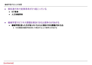 機械学習がもたらす影響
● 現在進行形で産業革命が2つ起こっている
● ICT革命
● 人工知能革命
● 機械学習でビジネス課題を解決できると競争力があがる
● 機械学習を使った方が低コストでよりよく解決できる課題が多くなる
● その課題を機械学習を使って解決することで競争力があがる
 