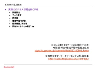 具体的な行動、成果物
● 実際のビジネス課題を解く手順
● 問題設定
● データ選定
● 前処理
● 機械学習で分析
● 結果確認、再処理
● 既存システムとの繋ぎこみ
※詳しくは別セミナー(初心者向け)にて
今更聞けない機械学習の基礎と応用
https://supporterz.jp/spevents/detail/20180803_kyoto
全部見せます、データサイエンティストの仕事
https://supporterzcolab.com/event/485//
 