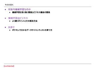今日の流れ
● 何故今機械学習なのか
● 機械学習を取り巻く環境とビジネス機会の関係
● 機械学習@ビジネス
● よく躓くポイントとその解決方法
● おまけ
● ポケモンで分かるデータサイエンティストの育て方
 
