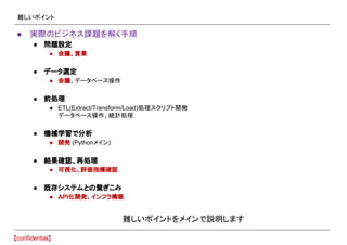 難しいポイント
● 実際のビジネス課題を解く手順
● 問題設定
● 会議、営業
● データ選定
● 会議、データベース操作
● 前処理
● ETL(Extract/Transform/Load)処理スクリプト開発
データベース操作、統計処理
● 機械学習で分析
● 開発 (Pythonメイン)
● 結果確認、再処理
● 可視化、評価指標確認
● 既存システムとの繋ぎこみ
● API化開発、インフラ構築
難しいポイントをメインで説明します
 