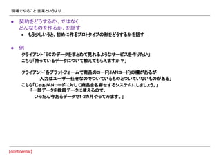 現場でやること 営業というより…
● 契約をどうするか、ではなく
どんなものを作るか、を話す
● もう少しいうと、初めに作るプロトタイプの形をどうするかを話す
● 例
クライアント「ECのデータをまとめて見れるようなサービスを作りたい」
こちら「持っているデータについて教えてもらえますか？」
クライアント「各プラットフォームで商品のコード(JANコード)の欄があるが
入力はユーザー任せなのでついているものとついていないものがある」
こちら「じゃぁJANコードに対して商品を名寄せするシステムにしましょう。」
　　　「一部データを教師データに使えるので、
　 いったん今あるデータで1-2カ月やってみます。」
 