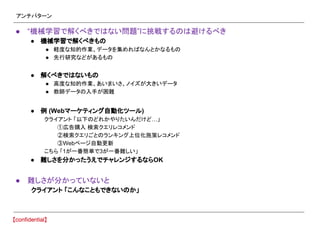 アンチパターン
● “機械学習で解くべきではない問題”に挑戦するのは避けるべき
● 機械学習で解くべきもの
● 軽度な知的作業、データを集めればなんとかなるもの
● 先行研究などがあるもの
● 解くべきではないもの
● 高度な知的作業、あいまいさ、ノイズが大きいデータ
● 教師データの入手が困難
● 例 (Webマーケティング自動化ツール)
クライアント 「以下のどれかやりたいんだけど…」
①広告購入 検索クエリレコメンド
②検索クエリごとのランキング上位化施策レコメンド
③Webページ自動更新
こちら 「1が一番簡単で3が一番難しい」
● 難しさを分かったうえでチャレンジするならOK
● 難しさが分かっていないと
クライアント 「こんなこともできないのか」
 