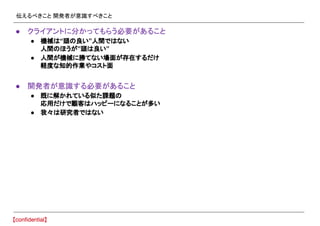 伝えるべきこと 開発者が意識すべきこと
● クライアントに分かってもらう必要があること
● 機械は“頭の良い”人間ではない
人間のほうが”頭は良い”
● 人間が機械に勝てない場面が存在するだけ
軽度な知的作業やコスト面
● 開発者が意識する必要があること
● 既に解かれている似た課題の
応用だけで顧客はハッピーになることが多い
● 我々は研究者ではない
 