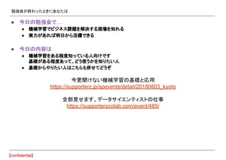 勉強会が終わったときにあなたは
● 今日の勉強会で…
● 機械学習でビジネス課題を解決する現場を知れる
● 実力があれば明日から活躍できる
● 今日の内容は
● 機械学習をある程度知っている人向けです
基礎がある程度あって、どう使うかを知りたい人
● 基礎からやりたい人はこちらも併せてどうぞ
今更聞けない機械学習の基礎と応用
https://supporterz.jp/spevents/detail/20180803_kyoto
全部見せます、データサイエンティストの仕事
https://supporterzcolab.com/event/485/
 