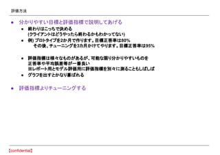評価方法
● 分かりやすい目標と評価指標で説明してあげる
● 終わりはこっちで決める
(クライアントはどうやったら終わるかもわかってない)
● 例) プロトタイプを2か月で作ります。目標正答率は80%
　 その後、チューニングを3カ月かけてやります。目標正答率は95%
● 評価指標は様々なものがあるが、可能な限り分かりやすいものを
正答率や平均誤差等が一番良い
※レポート用とモデル評価用に評価指標を別々に測ることもしばしば
● グラフを出すとかなり喜ばれる
● 評価指標よりチューニングする
 