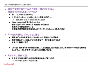 もっと良いものを作りたいと思ったときに
● 識別性能などのモデルの性能を上昇させたいなら
理論が先ではもう追いつけない
● 特にニューラルネットワーク
● サポートベクターマシンくらいまでは理論先行だった
● 理論(基礎) 研究 -> 応用研究を支える図式
● Deep Learningを支えるDrop Out,
構造であるCNN, RNNは応用(実践) から誕生し、
性能のみで評価されている
※理論の数学的な証明はなく、おそらくそうだろう、というものが多い
● やったもん勝ち、ためしたもん勝ち
● 開発スピードや計算機のパワーをいかに引き出すかが勝負
● 精度を高めていくには、いかに良質なデータを大量にあつめて
札束（計算機）で殴る
● Google 開発者「我々は博士で難しいことを勉強したり研究したが、我々はデータセットを集める
ことやチューニング等のくだらないことに徹している」
● もちろん、”現在”の話
● 汎用人工知能や新たな手法が考案されれば変わるが
ここ10-20年くらいはこうなるはず
 