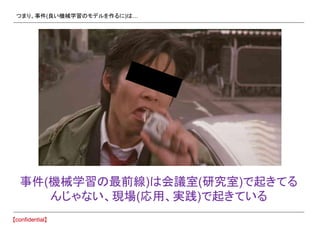 つまり、事件(良い機械学習のモデルを作るに)は…
事件(機械学習の最前線)は会議室(研究室)で起きてる
んじゃない、現場(応用、実践)で起きている
 