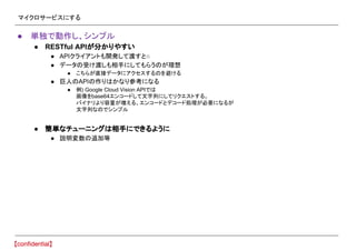マイクロサービスにする
● 単独で動作し、シンプル
● RESTful APIが分かりやすい
● APIクライアントも開発して渡すと○
● データの受け渡しも相手にしてもらうのが理想
● こちらが直接データにアクセスするのを避ける
● 巨人のAPIの作りはかなり参考になる
● 例) Google Cloud Vision APIでは
画像をbase64エンコードして文字列にしてリクエストする。
バイナリより容量が増える、エンコードとデコード処理が必要になるが
文字列なのでシンプル
● 簡単なチューニングは相手にできるように
● 説明変数の追加等
 