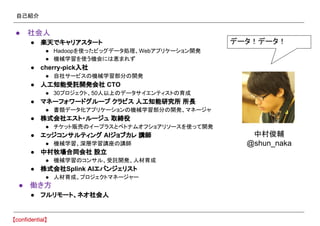 自己紹介
● 社会人
● 楽天でキャリアスタート
● Hadoopを使ったビッグデータ処理、Webアプリケーション開発
● 機械学習を使う機会には恵まれず
● cherry-pick入社
● 自社サービスの機械学習部分の開発
● 人工知能受託開発会社 CTO
● 30プロジェクト、50人以上のデータサイエンティストの育成
● マネーフォワードグループ クラビス 人工知能研究所 所長
● 書類データ化アプリケーションの機械学習部分の開発、マネージャ
● 株式会社エスト・ルージュ 取締役
● チケット販売のイープラスとベトナムオフショアリソースを使って開発
● エッジコンサルティング AIジョブカレ 講師
● 機械学習、深層学習講座の講師
● 中村牧場合同会社 設立
● 機械学習のコンサル、受託開発、人材育成
● 株式会社Splink AIエバンジェリスト
● 人材育成、プロジェクトマネージャー
● 働き方
● フルリモート、ネオ社会人
データ！データ！
中村俊輔
@shun_naka
 