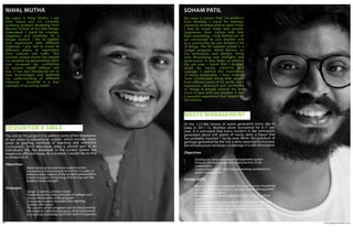 www.agpworkshops.com24
DESIGN FOR A SMILE
My name is Nihal Mutha. I am
from Satara and I’m currently
studying product designing from
Woxsen School of Art and Design
Hyderabad. I stand for courage,
happiness and creativity. As a
design student, I like to explore
and experiment with different
materials. I also like to travel to
different places to experience
their cultures and crafts. This
summer school course has helped
me develop my presentation skills
and increased my confidence
to express myself without any
fear. It has also introduced me to
new technologies and bettered
my understanding of different
materials - Auroville is a true
example of upcycling waste!
NIHAL MUTHA
The aim of this project is to address some of the drawbacks
of our existing educational system, which include stress
given to grading, methods of teaching and restrictive
curriculums. Since education plays a pivotal part in an
individual’s life, the drawback in the current system has
negatively affected many. As a student, I would like to find
a solution to it.
Objectives
	•	Make learning fun and more student centric
	 •	 Introduce extracurricular activities in order to 	
enhance other aspects of the students personalities
	 • Create a system of learning that brings out the 	
student’s inner strength
Strategies
	•	Design a holistic summer school
	 •	 Establish contact with principles of colleges and 	
discuss the benefits of the program
	 •	 Encourage students to widen their learning
	 •	 Conduct the course
	 • The success of the program can be measured by 	
the students’ individual progress, their enthusiasm 	
in acquiring knowledge and their level of happiness
WASTE MANAGEMENT
My name is Soham Patil. I’m architect
from Mumbai. I stand for courage,
creativity, kindness and an open mind.
I love to travel, meet new people,
experience their culture and take
back something. I truly believe we all
are connected to one another and
as a community we can achieve a lot
of things. The 3H summer school is a
unique program, which focuses on
the techniques and designs along
with discovering new strengths and
weaknesses. It also helps in refining
the old ones. I learnt that I strongly
stand for equity, creativity and
courage. I realised the importance
of living sustainably. I have become
more comfortable being with people
from different parts of the world, more
expressive, observant and connected
to things & people around me and
more in tune with one another. It was
a peaceful experience that helped me
be creative.
SOHAM PATIL
Of the 1,27,486 tonnes of waste generated every day in
India in 2011-12, Mumbai alone accounted for 6.11 per
cent. It is estimated that every resident in the metropolis
generated about 630 grams of waste daily, a figure that
has probably touched 1 kg by now. While the quantum of
garbage generated by the city is only expected to increase,
the infrastructure necessary to manage it is still not in place.
Objectives
•	 Develop an integrated waste management system
•	 Enhance the knowledge and good practices of all 		
	stakeholders
•	 Create employment and improve working conditions in 	
	 waste management
System shifts
•	 Request societies to segregate the waste in every household
•	 Speak to fellow architects to include a waste management 	
	 system in their projects
•	 Encourage lower income people to start upcycling from 	
	waste
•	 Request municipal authorities in the vicinity to introduce 	
	 schemes and promote seminars on waste management
•	 Create a photo exhibition and articles that would exhibit 	
	 the current scenario of waste
 