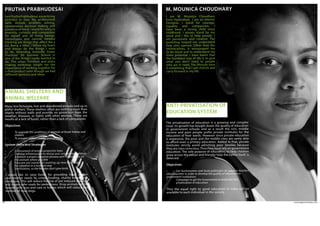 www.agpworkshops.com26
ANIMAL SHELTERS AND
ANIMAL WELFARE
IamPruthaPrabhudesai,apracticing
architect in Goa. My professional
skills include problem solving,
spontaneous decision making and
presence of mind. I stand for unity in
diversity, curiosity and compassion
for myself and all living beings.
Stereotypes and narrow minded
thinking are things that affect me a
lot. Being a rebel, I follow my heart
and always do the things I wish
to do. Attending Auroville Green
Practices’ 3H Summer School is
one of the things I really wanted to
do. This urban furniture and place
making workshop taught me the
importance of working together for
a final product even though we had
different opinions and ideas.
PRUTHA PRABHUDESAI
Many less fortunate, lost and abandoned animals end up in
pitiful shelters. These shelters often are nothing more than
shacks without walls and provide no protection from the
weather, diseases, or fights with other animals. These are
results of a lack of funds, rather than a lack of compassion.
Objectives
•	 To upgrade the conditions of animals at foster homes and 	
shelters
•	 To prevent animal cruelty and suffering
System shifts and Strategies
•	 Enforcement of animal protection laws
•	 Develop infrastructure to rescue and care for stray animals
•	 Establish a proper adoption process with information on 	
the animals where possible
•	 Educate pet owners on putting up new born pups 	
for adoption in a humane way
•	 Sterilization, so the females don’t give birth.
I would like to raise funds for providing food, shelter
and medical needs by crowd funding, charity events and
donations. This will reduce the risk of pet induced diseases
and create safer roads for pedestrians. Stray animals will be
treated with love and care in homes which will reduce the
number of stray dogs.
ANTI-PRIVATISATION OF
EDUCATION SYSTEM
I am M. Mounica Choudhary
from Hyderabad. I am an Interior
Designer. I stand for courage,
equality and compassion. I
have been a strong child since
childhood. I always stand by my
word and I like to help people. I
am passionate and creative. The
workshop helped me understand
how sites operate. Other than the
technicalities, it encouraged me
to be social and to understand my
inner potential. I have learnt that
the humblest way of life is to give
what you don’t need to people
who are in need. The lifestyle here
is something that I will cherish and
carry forward in my life.
M. MOUNICA CHOUDHARY
The privatisation of education is a growing and complex
issue. Its growth has bought down the quality of education
in government schools and as a result the rich, middle
income and poor people prefer private institutes for the
education of their wards. However since private education
is expensive, the poor and the middle class are rarely able
to afford even a primary education. Added to that, private
institutes strictly avoid admitting poor families because
they are class conscious.Thus they must rely on government
education. The sole purpose of education, to help children
grow across the nation and thereby help the nation itself, is
deterred.
Objectives
•	 Get businessmen and local politicians to support teachers
who volunteer in order to develop the quality of education in 		
government institutions
•	 Campaign to get the Government to eradicate this 		
	 privatisation of education
			
Thus the equal right to good education in India will be
available to each individual in the society.
 