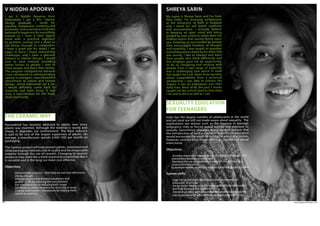 www.agpworkshops.com28
THE CERAMIC WAY
I am V. Niddhi Apoorva from
Hyderabad. I am a BSc. Interior
Design graduate. I stand for
equality, compassion, creativity and
humanity. I was a sensitive child who
believed in happiness for everything
around us. I have a clear, logical
mind with a practical approach
to problem solving and a drive to
see things through to completion.
I have a great eye for detail. I am
eager to learn, I enjoy overcoming
challenges, and I have a genuine
interest in Interior Design. I would
love to work towards providing
better homes to people. I love to
meet people and learn their stories.
The program intrigued me because
I was introduced to communicating
openly to strangers. I saw a beautiful
attachment to nature and human
beings, which interested me a lot.
I would definitely come back to
Auroville and learn more. It was
truly a nourishment for the head,
heart and hands.
V NIDDHI APOORVA
Humankind has become addicted to plastic ever since
plastic was invented. Although the material is sturdy and
cheap, it degrades our environment. The food industry
is said to be one of the largest supporters of plastic. On
average, a manufacturer spends 3,900 USD per month on
packaging.
The Ceramic project will help convert plastic, aluminium and
other packaging materials into re-usable and decomposable
material through the use of ceramic. Changing to ceramic
products may seem like a more expensive proposition but it
is reusable and in the long run more cost effective.
Objectives
•	 Demystifying ceramics - that they are not cost effective or 	
	 strong enough
•	 Helping preserve soil & water conditions and 			
	 quality 	of life by reducing the use of plastic
•	 Get manufacturers to reduce plastic usage
•	 Get stores to collect ceramics for recycling or reuse
•	 Change hotel owners’ behaviours by helping them 		
	 switch to ceramics
SEXUALITY EDUCATION
FOR TEENAGERS
My name is Shreya Sarin and I’m from
New Delhi. I’m pursuing architecture
at the University of Bath in England
and I stand for self belief, creativity
and perseverance. I strongly believe
in keeping an open mind and being
guided by your instincts rather than the
endless norms that society forces upon
you. Growing up surrounded by people
who encouraged freedom of thought
and creativity, I was taught to question
everything and to stand up for what I felt
was wrong. I like to interact and learn
from people who think differently and
this program gave me an opportunity
to do so. Designing and working with
people from a vast range of expertise
was a challenging task which in itself
has taught me a lot. Apart from learning
about sustainability from a technical
perspective, I was able to witness the
impact it has on individuals and their
daily lives. Most of all, the past 3 weeks
taught me the critical need to love what
I do and to do it as well as I can.
SHREYA SARIN
India has the largest number of adolescents in the world
and yet most are still not made aware about sexuality.  The
implications are serious such as the increase in teenage
pregnancy, risky or forced sexual activity and exposure to
sexually transmitted diseases. Many parents believe that
the introduction of such a course in mainstream education
would encourage the youth to indulge in physical activities.
However, reviews have shown delays in initiation of sexual
intercourse.
Objectives
·         Increase awareness regarding use of contraceptives, sexually 	
transmitted diseases and consent
·        Decrease the use of unreliable content on the internet as a 	
source of information
·        To promote health, respect for human rights and gender equality
System shifts
·         Urge the government to introduce and implement sex 		
education 	in schools.
·         Set up social media accounts to provide reliable information 	
and help during times of emergency
·         Establish an NGO with knowledgeable and reliable experts 	
which partner with schools to provide sexuality education
 