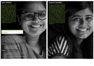 www.agpworkshops.com34
LEGALISATION OF THE THIRD
GENDER 
My name is Isha Sharda. I come
from a small town called Sirsa. I am
currently pursuing communication
design at Pearl Academy in Delhi. I
am an ambivert, who loves to
visit new places to discover their
traditions, culture and food; I feel it
increases my knowledge and helps
me grow. I stand for determination,
love and commitment. I want to
live in an open minded society. My
work abilities are that I am a patient
worker. Through this program the
technical skills that I learnt are
planning and how to reduce waste.
I also learnt the importance of
living sustainably. During my stay
in Auroville, I have become more
confident in expressing myself and
feel calm and peaceful.
ISHA SHARDA
India is the largest democracy and yet we leave out one sex,
the transgender.  There is a lot of stigma and discrimination
associated to the transgender community, which eventually
leads to secluding them from society. As a result they receive
no education, jobs, homes and medical aid. Although they
have a right to vote, much needs to change. Recognizing
them as a third gender would be the first step.
Objectives
•	 Equal rights for the transgender community 
•	 Recognize them as the third gender
•	 Break the stigma attached to them
•	 Provide education, health care and jobs  
Strategies
•	 Request or send petitions to the government to give them 	
	 equal rights 
•	 Create awareness about the unacceptance of such 		
	stigma
•	 Help them get education or vocational training so they can 	
	 seed employment 
My name is Srasthi Sharma. I’m twenty
years old and moved to New Delhi two
years ago to study Interior Architecture
Design. One of my recent learnings
from this Summer School is that it’s not
just critical thinking that will lead you to
positive results; these thoughts have to
be accompanied by definitive actions.
Professionally, I have been inspired by
my hometown Jaipur, where emperors
spent a lot of their time, energy and
money to create spaces which mean
a lot more than mere shelter. Even the
poorest people valued beauty, comfort
and believed in creating spaces that
suit their climatic and cultural needs. A
city which invites you with humility and
love. These were also the key attributes
of Auroville. I stand for authenticity,
simplicity and loyalty for myself and
everyone else.
SRASHTI SHARMA
 