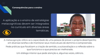 A metacognição refere-se à capacidade de uma pessoa de prever o próprio desempenho
em diversas tarefas e de monitorar seus níveis atuais de domínio e compreensão.
Pede práticas que focalizam a criação de sentido, a autoavaliação e a reflexão sobre o
que funciona e o que precisa ser melhorado.
Um diálogo interior que pede atenção e, algumas vezes, silêncio.
Consequências para o ensino
A aplicação e o ensino de estratégias
metacognitivas devem ser integrados
no currículo em diversas áreas
temáticas.
 