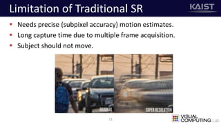 Limitation of Traditional SR
 Needs precise (subpixel accuracy) motion estimates.
 Long capture time due to multiple frame acquisition.
 Subject should not move.
11
 