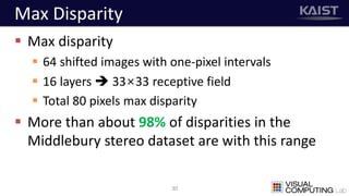 Max Disparity
 Max disparity
 64 shifted images with one-pixel intervals
 16 layers  33×33 receptive field
 Total 80 pixels max disparity
 More than about 98% of disparities in the
Middlebury stereo dataset are with this range
30
 