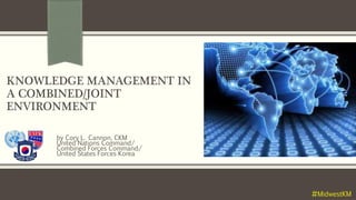 KNOWLEDGE MANAGEMENT IN
A COMBINED/JOINT
ENVIRONMENT
by Cory L. Cannon, CKM
United Nations Command/
Combined Forces Command/
United States Forces Korea
#MidwestKM
 