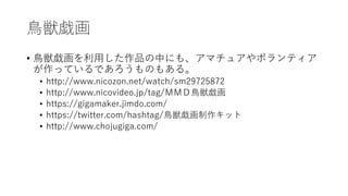 鳥獣戯画
• 鳥獣戯画を利用した作品の中にも、アマチュアやボランティア
が作っているであろうものもある。
• http://www.nicozon.net/watch/sm29725872
• http://www.nicovideo.jp/tag/ＭＭＤ鳥獣戯画
• https://gigamaker.jimdo.com/
• https://twitter.com/hashtag/鳥獣戯画制作キット
• http://www.chojugiga.com/
 