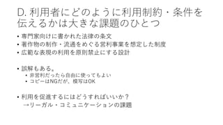 D. 利用者にどのように利用制約・条件を
伝えるかは大きな課題のひとつ
• 専門家向けに書かれた法律の条文
• 著作物の制作・流通をめぐる営利事業を想定した制度
• 広範な表現の利用を原則禁止にする設計
• 誤解もある。
• 非営利だったら自由に使ってもよい
• コピーはNGだが、模写はOK
• 利用を促進するにはどうすればいいか？
→リーガル・コミュニケーションの課題
 