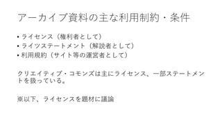 アーカイブ資料の主な利用制約・条件
• ライセンス（権利者として）
• ライツステートメント（解説者として）
• 利用規約（サイト等の運営者として）
クリエイティブ・コモンズは主にライセンス、一部ステートメン
トを扱っている。
※以下、ライセンスを題材に議論
 