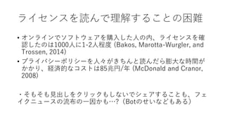 ライセンスを読んで理解することの困難
• オンラインでソフトウェアを購入した人の内、ライセンスを確
認したのは1000人に1-2人程度 (Bakos, Marotta-Wurgler, and
Trossen, 2014)
• プライバシーポリシーを人々がきちんと読んだら膨大な時間が
かかり、経済的なコストは85兆円/年 (McDonald and Cranor,
2008)
・そもそも見出しをクリックもしないでシェアすることも、フェ
イクニュースの流布の一因かも…?（Botのせいなどもある）
 