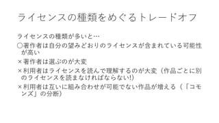 ライセンスの種類をめぐるトレードオフ
ライセンスの種類が多いと…
○著作者は自分の望みどおりのライセンスが含まれている可能性
が高い
×著作者は選ぶのが大変
×利用者はライセンスを読んで理解するのが大変（作品ごとに別
のライセンスを読まなければならない!）
×利用者は互いに組み合わせが可能でない作品が増える（「コモ
ンズ」の分断）
 