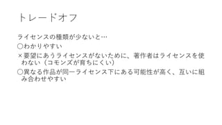 トレードオフ
ライセンスの種類が少ないと…
○わかりやすい
×要望にあうライセンスがないために、著作者はライセンスを使
わない（コモンズが育ちにくい）
○異なる作品が同一ライセンス下にある可能性が高く、互いに組
み合わせやすい
 