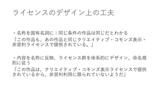 ライセンスのデザイン上の工夫
・名称を固有名詞に：同じ条件の作品は同じだとわかる
「この作品も、あの作品と同じクリエイティブ・コモンズ表示・
非営利ライセンスで提供されている。」
・内容を名称に反映、ライセンス群を体系的にデザイン、命名規
則に従う
「この作品は、クリエイティブ・コモンズ表示ライセンスで提供
されているから、非営利利用に限られていないようだ」
 