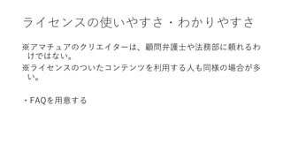ライセンスの使いやすさ・わかりやすさ
※アマチュアのクリエイターは、顧問弁護士や法務部に頼れるわ
けではない。
※ライセンスのついたコンテンツを利用する人も同様の場合が多
い。
・FAQを用意する
 