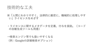 技術的な工夫
※「人間にわかりやすく、法律的に厳密に、機械的に処理しやす
い」ライセンスをめざす
・ライセンスに関するメタデータを定義、付与を奨励。（コード
の自動生成ツールも用意）
→検索エンジン等でも扱いやすくなる
（例：Googleの詳細検索オプション）
 