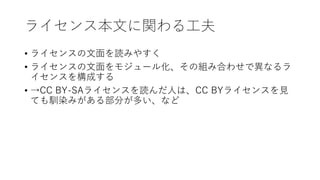 ライセンス本文に関わる工夫
• ライセンスの文面を読みやすく
• ライセンスの文面をモジュール化、その組み合わせで異なるラ
イセンスを構成する
• →CC BY-SAライセンスを読んだ人は、CC BYライセンスを見
ても馴染みがある部分が多い、など
 