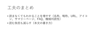 工夫のまとめ
• 読まなくてもわかることを増やす（名称、略称、URL、アイコ
ン、サマリーページ、FAQ、機械判読性）
• 読む負担も減らす（本文の書き方）
 