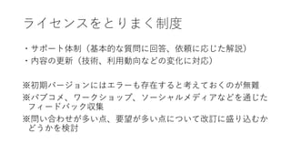 ライセンスをとりまく制度
・サポート体制（基本的な質問に回答、依頼に応じた解説）
・内容の更新（技術、利用動向などの変化に対応）
※初期バージョンにはエラーも存在すると考えておくのが無難
※パブコメ、ワークショップ、ソーシャルメディアなどを通じた
フィードバック収集
※問い合わせが多い点、要望が多い点について改訂に盛り込むか
どうかを検討
 