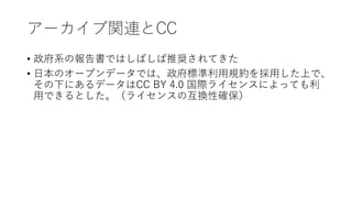 アーカイブ関連とCC
• 政府系の報告書ではしばしば推奨されてきた
• 日本のオープンデータでは、政府標準利用規約を採用した上で、
その下にあるデータはCC BY 4.0 国際ライセンスによっても利
用できるとした。（ライセンスの互換性確保）
 
