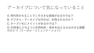 アーカイブについて気になっていること
A. 再利用されることでこそ大きな価値が出るのでは？
B. デジタル・アーカイブは作れば、利用されるのか？
C. オープン化にメリットがあるのでは？
D. 利用者にどのように利用制約・条件を伝えるかは大きな課題
のひとつ（リーガル・コミュニケーション）
 