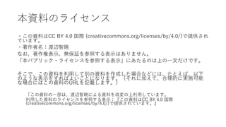 本資料のライセンス
・この資料はCC BY 4.0 国際 (creativecommons.org/licenses/by/4.0/)で提供され
ています。
・著作者名：渡辺智暁
なお、著作権表示、無保証を参照する表示はありません。
「本パブリック・ライセンスを参照する表示」にあたるのは上の一文だけです。
そこで、この資料を利用して別の資料を作成した場合などには、たとえば、以下
のような表示をすればよいことになります。（それに加えて、合理的に実施可能
な場合にはこの資料のURLを記載します。）
「この資料の一部は、渡辺智暁による資料を改変の上利用しています。
利用した資料のライセンスを参照する表示：『この資料はCC BY 4.0 国際
(creativecommons.org/licenses/by/4.0/)で提供されています。』
 