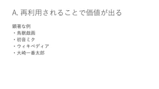 A. 再利用されることで価値が出る
顕著な例
・鳥獣戯画
・初音ミク
・ウィキペディア
・大崎一番太郎
 