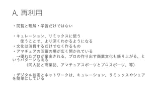 A. 再利用
・閲覧と理解・学習だけではない
・キュレーション、リミックスに使う
使うことで、より深くわかるようになる
・文化は消費するだけでなく作るもの
・アマチュアの活躍の場が広く開かれている
→優れたプロが輩出される、プロの作り出す商業文化も盛り上がる、と
いうパターンもある
（同人誌と商業誌、アマチュアスポーツとプロスポーツ、等）
・デジタル技術とネットワークは、キュレーション、リミックスやシェア
を簡単にしている
 
