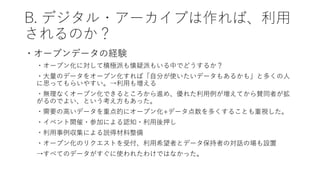 B. デジタル・アーカイブは作れば、利用
されるのか？
・オープンデータの経験
・オープン化に対して積極派も懐疑派もいる中でどうするか？
・大量のデータをオープン化すれば「自分が使いたいデータもあるかも」と多くの人
に思ってもらいやすい。→利用も増える
・無理なくオープン化できるところから進め、優れた利用例が増えてから賛同者が拡
がるのでよい、という考え方もあった。
・需要の高いデータを重点的にオープン化+データ点数を多くすることも重視した。
・イベント開催・参加による認知・利用後押し
・利用事例収集による説得材料整備
・オープン化のリクエストを受付、利用希望者とデータ保持者の対話の場も設置
→すべてのデータがすぐに使われたわけではなかった。
 