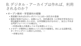 B. デジタル・アーカイブは作れば、利用
されるのか？
• オープン教材・学習資料の経験
• 英語圏であれば大手レポジトリには5～10万点の登録
• 検索が容易ではない、品質にムラ、目的適合性（小学校中学年向けに
明治維新を説明したいのか、大学受験生向けなのか）、加工に不向き
なPDFフォーマットの場合も、…
→利用は個人の教員レベルでは浸透しにくい。
• メタデータ標準化と検索エンジン向けの提案化、AIによる品質判定、
オーサリングツール側からの対応、…
→多様な対応
 