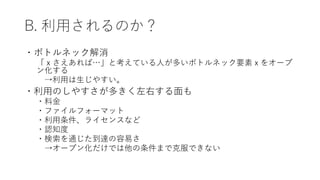 B. 利用されるのか？
・ボトルネック解消
「ｘさえあれば…」と考えている人が多いボトルネック要素ｘをオープ
ン化する
→利用は生じやすい。
・利用のしやすさが多きく左右する面も
・料金
・ファイルフォーマット
・利用条件、ライセンスなど
・認知度
・検索を通じた到達の容易さ
→オープン化だけでは他の条件まで克服できない
 