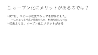 C. オープン化にメリットがあるのでは？
• ICTは、コピーや改変やシェアを容易にした。
→これまでより広い範囲の人が、利用可能になった
• 従来よりは、オープン化にメリットがある
 